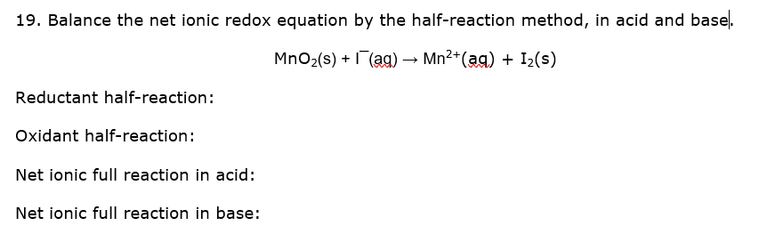 19. Balance the net ionic redox equation by the half-reaction method, in acid and base.
MnO2(s) + (ag) → Mn2+(ag) + I2(s)
Reductant half-reaction:
Oxidant half-reaction:
Net ionic full reaction in acid:
Net ionic full reaction in base:
