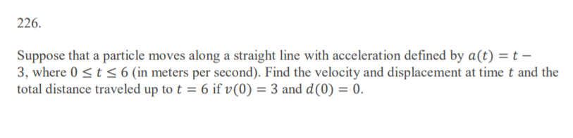 226.
Suppose that a particle moves along a straight line with acceleration defined by a(t) = t –
3, where 0 <t < 6 (in meters per second). Find the velocity and displacement at time t and the
total distance traveled up to t = 6 if v(0) = 3 and d(0) = 0.
