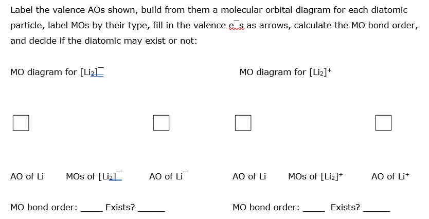 Label the valence AOs shown, build from them a molecular orbital diagram for each diatomic
particle, label MOs by their type, fill in the valence es as arrows, calculate the MO bond order,
and decide if the diatomic may exist or not:
MO diagram for [Liz]
MO diagram for [Li2]+
AO of Li
MOs of [Liz]
AO of Li
AO of Li
MOs of [Liz]+
AO of Lit
MO bond order:
Exists?
MO bond order:
Exists?
