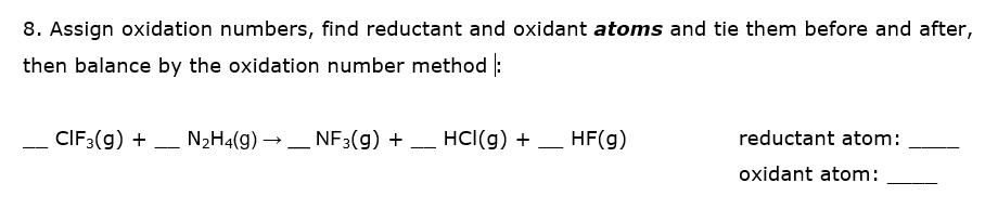 8. Assign oxidation numbers, find reductant and oxidant atoms and tie them before and after,
then balance by the oxidation number method :
CIF3(g) + - N2H4(g) → _ NF3(g) +
- HCI(g) + _ HF(g)
reductant atom:
---
oxidant atom:
