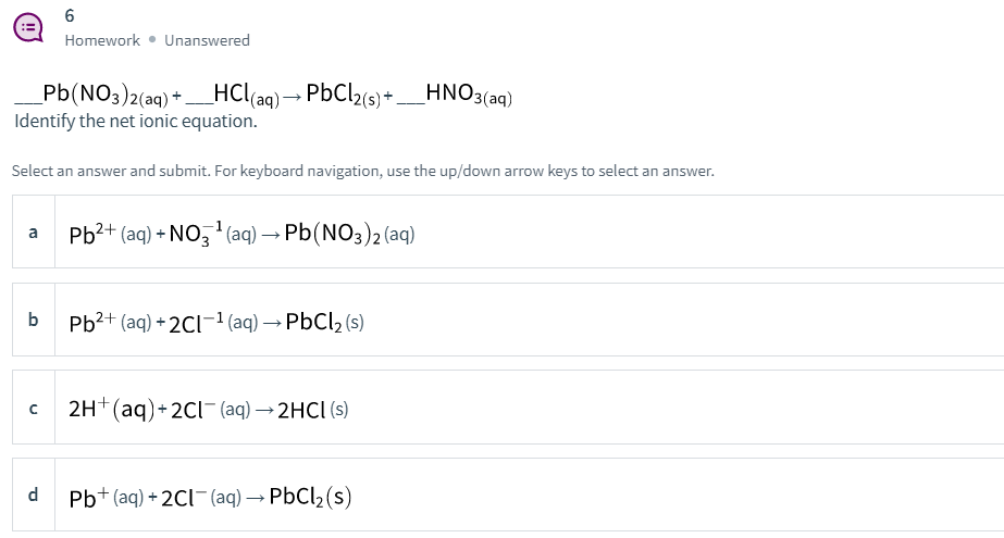 Homework • Unanswered
_Pb(NO3)2(aq) + _HCl(ag) → PbCl2(s) +
Identify the net ionic equation.
(aq)→ PBCI2(s) + __HNO3(aq)
Select an answer and submit. For keyboard navigation, use the up/down arrow keys to select an answer.
Pb2+ (aq) + NO, (aq) → Pb(NO3)2 (aq)
a
b
Pb?+ (aq) + 2Cl-1 (aq) → PbCl, (s)
2H+(aq)+2Cl- (aq) → 2HCI (s)
d
Pb+ (aq) + 2CI¯(aq) → PBC12(s)
