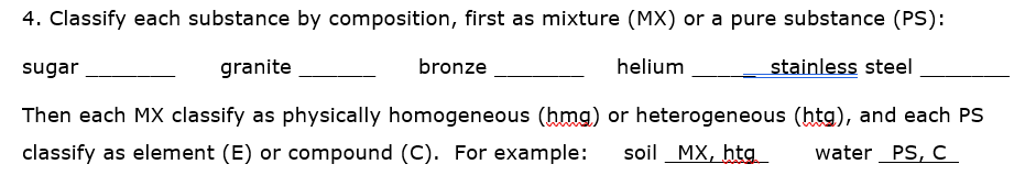 4. Classify each substance by composition, first as mixture (MX) or a pure substance (PS):
sugar
granite
bronze
helium
stainless steel
Then each MX classify as physically homogeneous (hmg) or heterogeneous (htg), and each PS
classify as element (E) or compound (C). For example:
soil MX, htg
water PS, c_
