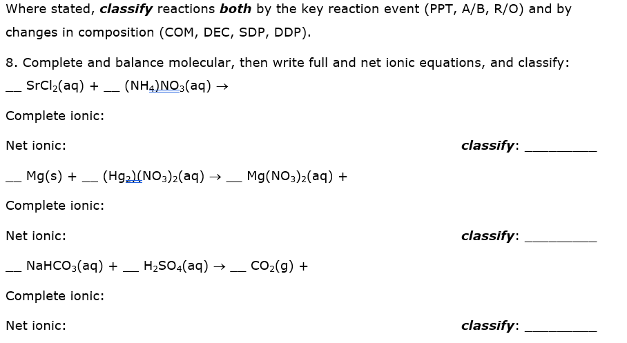 Where stated, classify reactions both by the key reaction event (PPT, A/B, R/O) and by
changes in composition (COM, DEC, SDP, DDP).
8. Complete and balance molecular, then write full and net ionic equations, and classify:
SrCl2(aq) +
(NH4)NO3(aq) →
--
Complete ionic:
Net ionic:
classify:
Mg(s) +
(Hg2)(NO3)2(aq) –
Mg(NO3)2(aq) +
-
--
--
Complete ionic:
Net ionic:
classify:
NaHCO3(aq) + _ H2SO4(aq) →
CO2(g) +
Complete ionic:
Net ionic:
classify:

