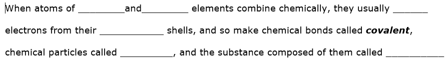 When atoms of
and
elements combine chemically, they usually
electrons from their
shells, and so make chemical bonds called covalent,
chemical particles called
and the substance composed of them called
