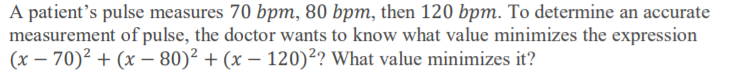 A patient's pulse measures 70 bpm, 80 bpm, then 120 bpm. To determine an accurate
measurement of pulse, the doctor wants to know what value minimizes the expression
(x – 70)² + (x – 80)² + (x – 120)²? What value minimizes it?
