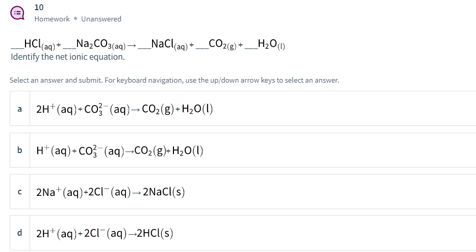 10
Homework • Unanswered
CO2(8)
HCl(aq) + _Na2C03(aq) →_NaCl(aq)+_CO2(e) + _H2O(1)
Identify the net ionic equation.
Select an answer and submit. For keyboard navigation, use the up/down arrow keys to select an answer.
2H*(aq)+ CO (aq)→CO2(g)+H2O(1)
a
b H*(aq)+ CO-(aq)-CO2(g)- H20(1I)
2Na+ (aq)+2CI¯(aq)→2NaCl(s)
d
2H+ (aq)+ 2Cl-(aq)→2HCI(s)
