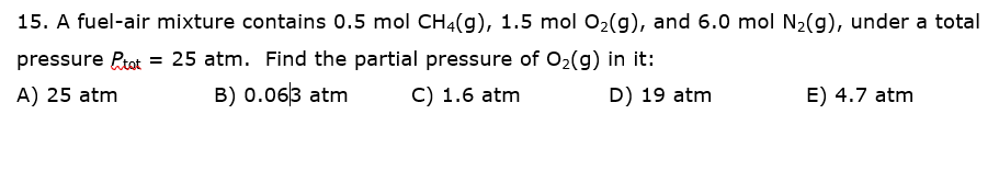15. A fuel-air mixture contains 0.5 mol CH4(g), 1.5 mol 02(g), and 6.0 mol N2(g), under a total
pressure Ptot = 25 atm. Find the partial pressure of 02(g) in it:
A) 25 atm
B) 0.063 atm
C) 1.6 atm
D) 19 atm
E) 4.7 atm
