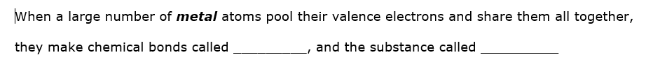 When a large number of metal atoms pool their valence electrons and share them all together,
they make chemical bonds called
and the substance called
