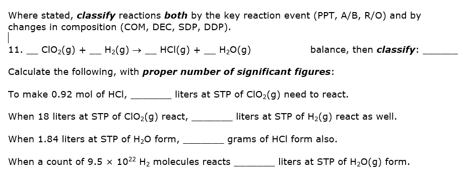 Where stated, classify reactions both by the key reaction event (PPT, A/B, R/O) and by
changes in composition (COM, DEC, SDP, DDP).
11.
ClO2(g) + _ H2(g) →
_ HCI(g) + – H20(g)
balance, then classify:
Calculate the following, with proper number of significant figures:
To make 0.92 mol of HCI,
liters at STP of ClO2(g) need to react.
When 18 liters at STP of clO2(g) react,
liters at STP of H2(g) react as well.
When 1.84 liters at STP of H20 form,
grams of HCI form also.
When a count of 9.5 x 1022 H2 molecules reacts
liters at STP of H20(g) form.
