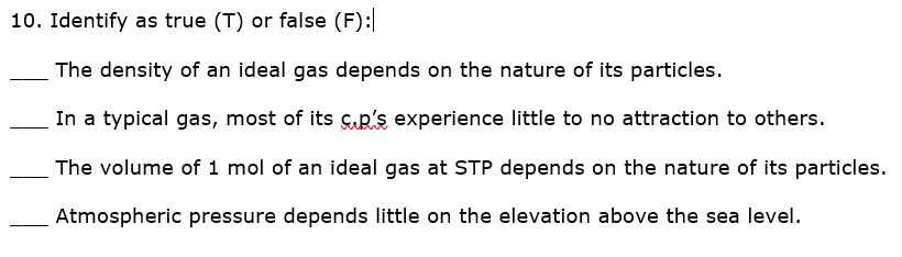 10. Identify as true (T) or false (F):
The density of an ideal gas depends on the nature of its particles.
In a typical gas, most of its ç.p's experience little to no attraction to others.
The volume of 1 mol of an ideal gas at STP depends on the nature of its particles.
Atmospheric pressure depends little on the elevation above the sea level.
