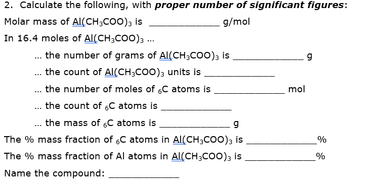 2. Calculate the following, with proper number of significant figures:
Molar mass of Al(CH3COO)3 is
g/mol
In 16.4 moles of Al(CH3COO)3 ...
... the number of grams of Al(CH3COO)3 is
the count of AlL(CH;COO); units is
...
the number of moles of 6C atoms is
mol
...
... the count of 6C atoms is
... the mass of 6C atoms is
g
The % mass fraction of 6C atoms in Al(CH;COO); is
%
The % mass fraction of Al atoms in Al(CH;coo)3 is
%
Name the compound:

