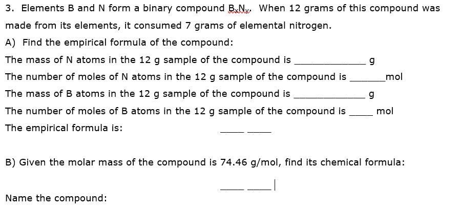 3. Elements B and N form a binary compound BNy When 12 grams of this compound was
made from its elements, it consumed 7 grams of elemental nitrogen.
A) Find the empirical formula of the compound:
The mass of N atoms in the 12 g sample of the compound is
g
The number of moles of N atoms in the 12 g sample of the compound is
mol
The mass ofB atoms in the 12 g sample of the compound is
g
The number of moles of B atoms in the 12 g sample of the compound is
mol
The empirical formula is:
B) Given the molar mass of the compound is 74.46 g/mol, find its chemical formula:
Name the compound:
