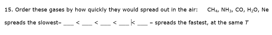 15. Order these gases by how quickly they would spread out in the air:
CH4, NH3, CO, H20, Ne
spreads the slowest-
- spreads the fastest, at the same T
