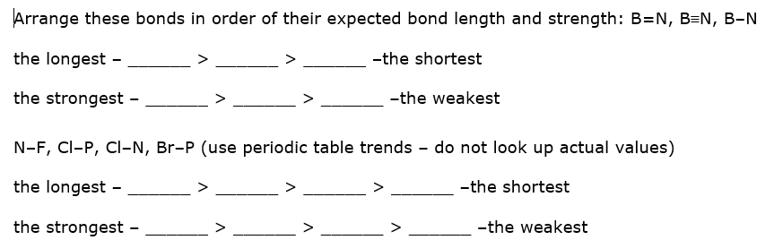 Arrange these bonds in order of their expected bond length and strength: B=N, B=N, B-N
the longest -
-the shortest
the strongest -
-the weakest
N-F, CI-P, Cl-N, Br-P (use periodic table trends - do not look up actual values)
the longest -
-the shortest
the strongest -
-the weakest
