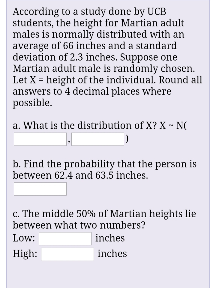 According to a study done by UCB
students, the height for Martian adult
males is normally distributed with an
average of 66 inches and a standard
deviation of 2.3 inches. Suppose one
Martian adult male is randomly chosen.
Let X = height of the individual. Round all
answers to 4 decimal places where
possible.
a. What is the distribution of X? X ~ N(
b. Find the probability that the person is
between 62.4 and 63.5 inches.
c. The middle 50% of Martian heights lie
between what two numbers?
Low:
inches
High:
inches
