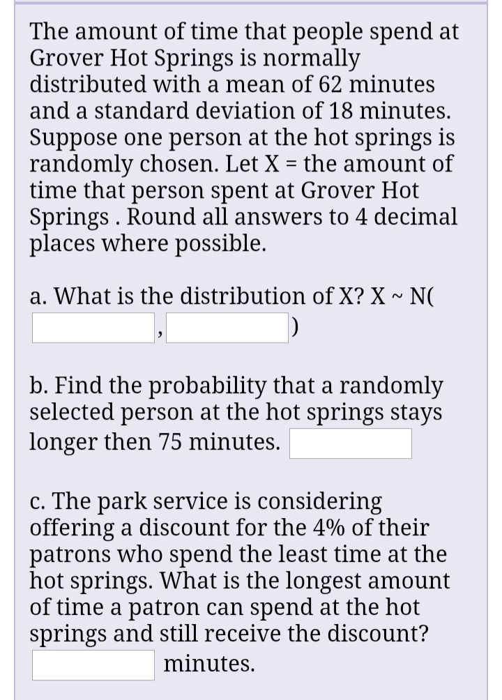 The amount of time that people spend at
Grover Hot Springs is normally
distributed with a mean of 62 minutes
and a standard deviation of 18 minutes.
Suppose one person at the hot springs is
randomly chosen. Let X = the amount of
time that person spent at Grover Hot
Springs . Round all answers to 4 decimal
places where possible.
a. What is the distribution of X? X ~ N(
b. Find the probability that a randomly
selected person at the hot springs stays
longer then 75 minutes.
c. The park service is considering
offering a discount for the 4% of their
patrons who spend the least time at the
hot springs. What is the longest amount
of time a patron can spend at the hot
springs and still receive the discount?
minutes.
