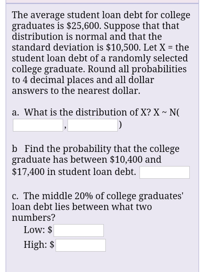 The average student loan debt for college
graduates is $25,600. Suppose that that
distribution is normal and that the
standard deviation is $10,500. Let X = the
student loan debt of a randomly selected
college graduate. Round all probabilities
to 4 decimal places and all dollar
answers to the nearest dollar.
%3D
a. What is the distribution of X? X ~ N(
b Find the probability that the college
graduate has between $10,400 and
$17,400 in student loan debt.
c. The middle 20% of college graduates'
loan debt lies between what two
numbers?
Low: $
High: $
