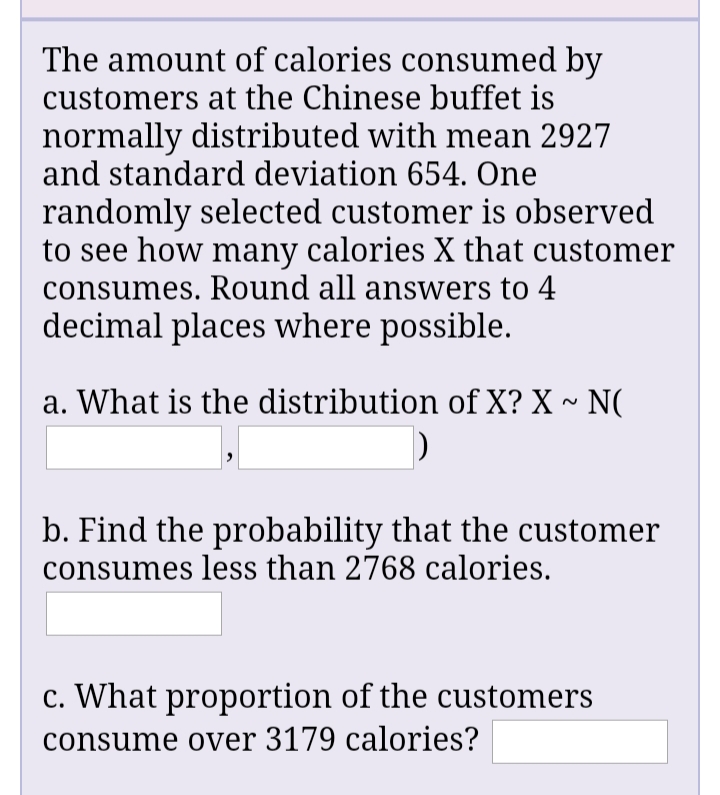 The amount of calories consumed by
customers at the Chinese buffet is
normally distributed with mean 2927
and standard deviation 654. One
randomly selected customer is observed
to see how many calories X that customer
consumes. Round all answers to 4
decimal places where possible.
a. What is the distribution of X? X ~ N(
b. Find the probability that the customer
consumes less than 2768 calories.
c. What proportion of the customers
consume over 3179 calories?
