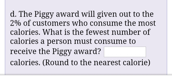 d. The Piggy award will given out to the
2% of customers who consume the most
calories. What is the fewest number of
calories a person must consume to
receive the Piggy award?
calories. (Round to the nearest calorie)
