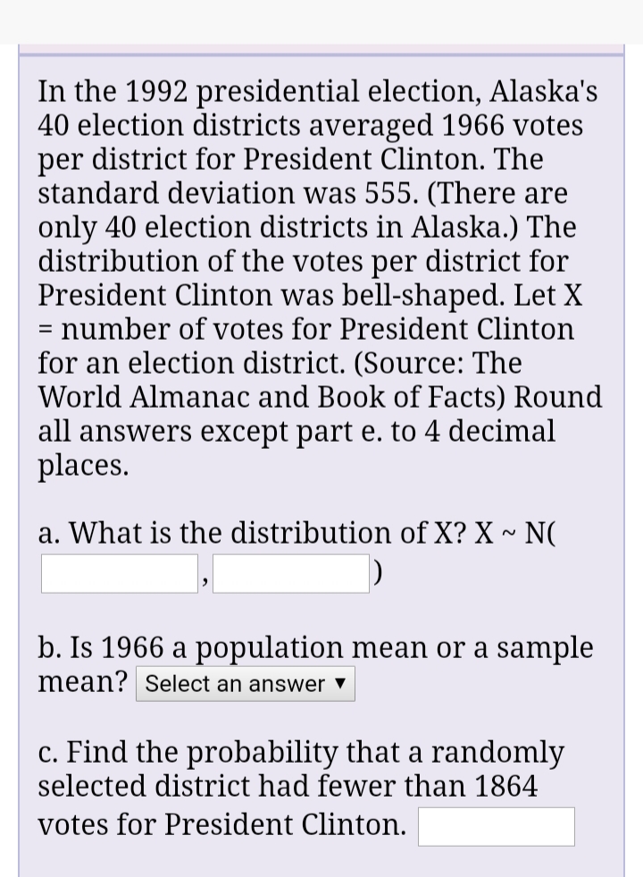 In the 1992 presidential election, Alaska's
40 election districts averaged 1966 votes
per district for President Clinton. The
standard deviation was 555. (There are
only 40 election districts in Alaska.) The
distribution of the votes per district for
President Clinton was bell-shaped. Let X
= number of votes for President Clinton
for an election district. (Source: The
World Almanac and Book of Facts) Round
all answers except part e. to 4 decimal
places.
a. What is the distribution of X? X ~ N(
b. Is 1966 a population mean or a sample
mean? Select an answer ▼
c. Find the probability that a randomly
selected district had fewer than 1864
votes for President Clinton.
