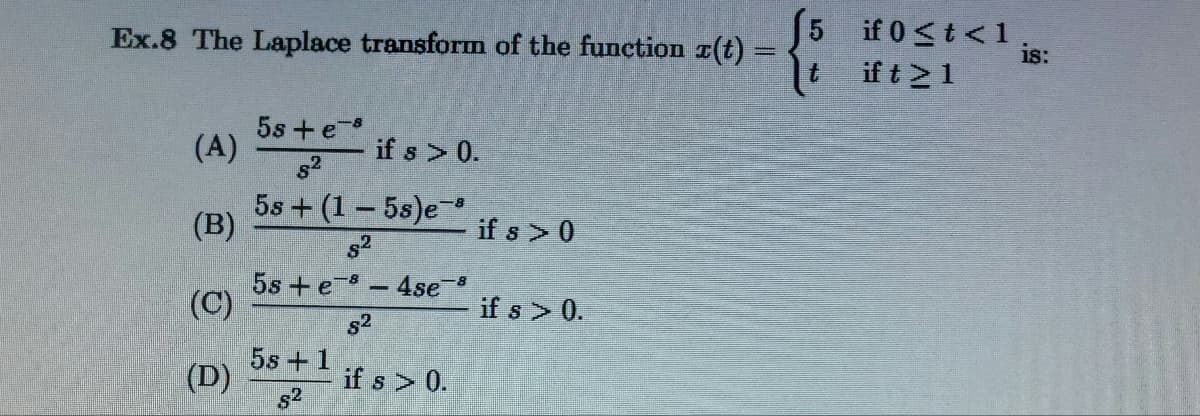 Ex.8 The Laplace transform of the function z(t) =
5
(A)
5s + e-8
5²
if s > 0.
(B)
58+ (1-5s)e-³
8²
if s> 0
5s + e- 4se-8
(C)
if s > 0.
8²
5s + 1
if s > 0.
82
(D)
if 0 < t < 1
is:
if t > 1