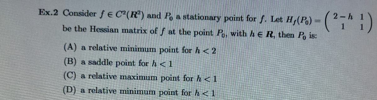 Ex.2 Consider ƒ € C²(R²) and Po a stationary point for f. Let H, (P) = (271)
be the Hessian matrix of f at the point Po, with h € R, then Po is:
(A) a relative minimum point for h <2
(B) a saddle point for h < 1
(C) a relative maximum point for h <1
(D) a relative minimum point for h<1