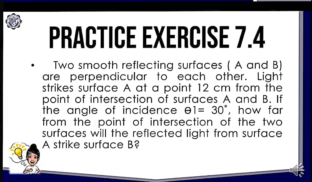 PRACTICE EXERCISE 7.4
·
Two smooth reflecting surfaces (A and B)
are perpendicular to each other. Light
strikes surface A at a point 12 cm from the
point of intersection of surfaces A and B. If
the angle of incidence el= 30°, how far
from the point of intersection of the two
surfaces will the reflected light from surface
A strike surface B?