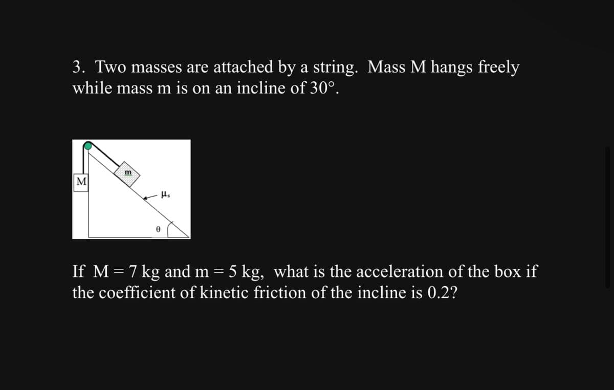 3. Two masses are attached by a string. Mass M hangs freely
while mass m is on an incline of 30°.
M
m
Hs
If M = 7 kg and m = 5 kg, what is the acceleration of the box if
the coefficient of kinetic friction of the incline is 0.2?