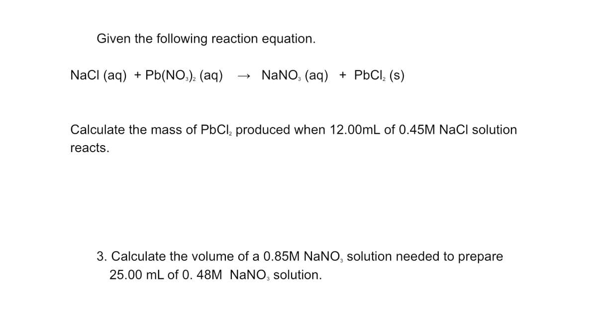 Given the following reaction equation.
NaCl (aq) + Pb(NO3)2 (aq)
NaNO3 (aq) + PbCl₂ (s)
Calculate the mass of PbCl₂ produced when 12.00mL of 0.45M NaCl solution
reacts.
3. Calculate the volume of a 0.85M NANO, solution needed to prepare
25.00 mL of 0.48M NANO, solution.