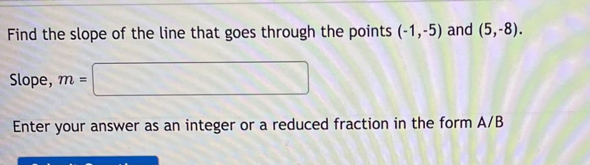 Find the slope of the line that goes through the points (-1,-5) and (5,-8).
Slope, m =
Enter your answer as an integer or a reduced fraction in the form A/B
