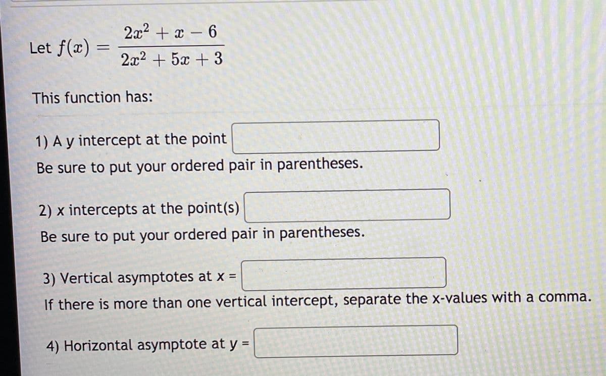 2x2 + x – 6
Let f(x) =
2x2 + 5x + 3
This function has:
1) A y intercept at the point
Be sure to put your ordered pair in parentheses.
2) x intercepts at the point(s)
Be sure to put your ordered pair in parentheses.
3) Vertical asymptotes at x =
If there is more than one vertical intercept, separate the x-values with a comma.
4) Horizontal asymptote at y =
