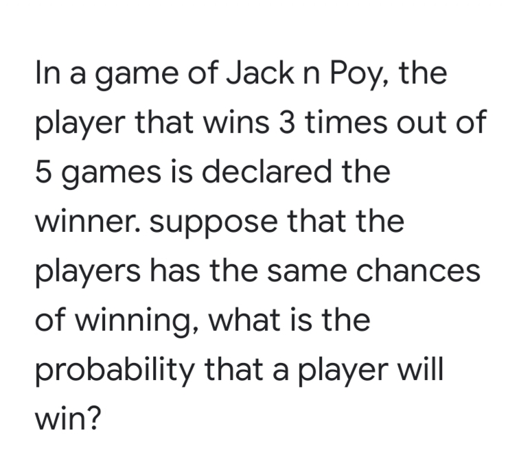 In a game of Jack n Poy, the
player that wins 3 times out of
5 games is declared the
winner. suppose that the
players has the same chances
of winning, what is the
probability that a player will
win?
