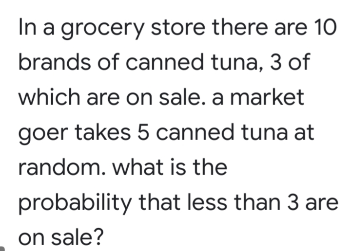 In a grocery store there are 10
brands of canned tuna, 3 of
which are on sale. a market
goer takes 5 canned tuna at
random. what is the
probability that less than 3 are
on sale?
