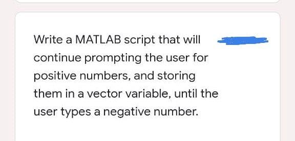 Write a MATLAB script that will
continue prompting the user for
positive numbers, and storing
them in a vector variable, until the
user types a negative number.
