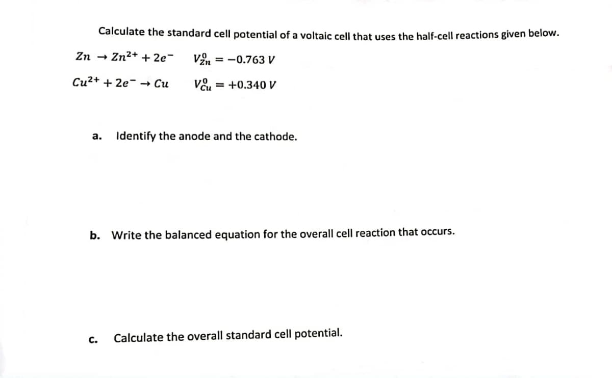 Calculate the standard cell potential of a voltaic cell that uses the half-cell reactions given below.
Zn → Zn²+ + 2e¯
Vzn = -0.763 V
Cu²+ + 2e → Cu
Vou = +0.340 V
a. Identify the anode and the cathode.
b. Write the balanced equation for the overall cell reaction that occurs.
C.
Calculate the overall standard cell potential.