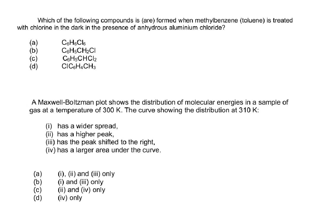 Which of the following compounds is (are) formed when methylbenzene (toluene) is treated
with chlorine in the dark in the presence of anhydrous aluminium chloride?
С6H6Cl6
C6H5CH₂Cl
C6H5CHCI2
CIC6H4CH3
A Maxwell-Boltzman plot shows the distribution of molecular energies in a sample of
gas at a temperature of 300 K. The curve showing the distribution at 310 K:
(i) has a wider spread,
(ii) has a higher peak,
(iii) has the peak shifted to the right,
(iv) has a larger area under the curve.
(i), (ii) and (iii) only
(i) and (iii) only
(ii) and (iv) only
(iv) only
TOOD
(a)
(b)
(c)
(d)