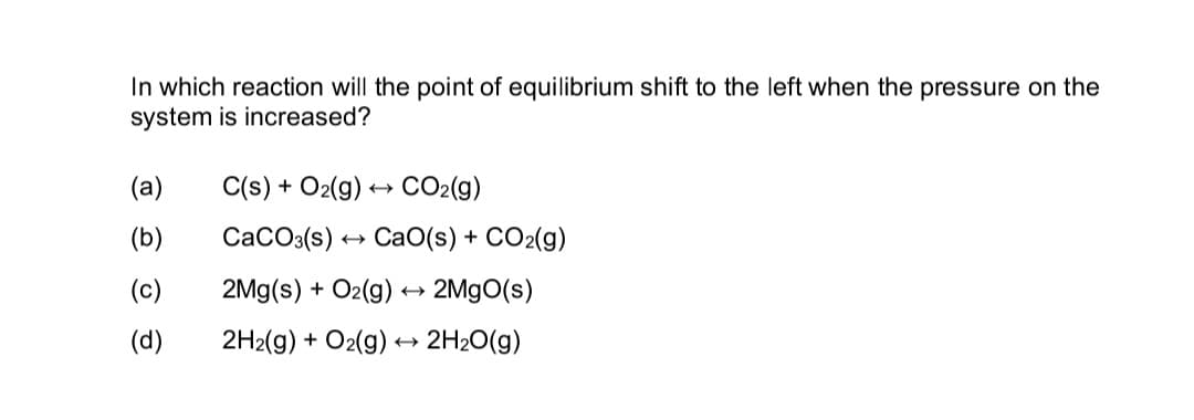 In which reaction will the point of equilibrium shift to the left when the pressure on the
system is increased?
(a)
C(s) + O2(g) → CO₂(g)
(b)
CaCO3(s) CaO(s) + CO2(g)
(c)
2Mg(s) + O2(g) → 2MgO(s)
(d)
2H2(g) + O2(g) → 2H₂O(g)