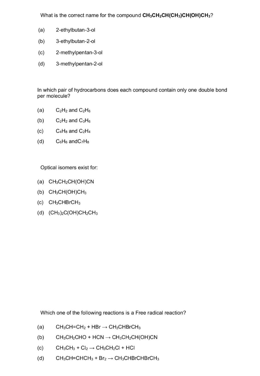 What is the correct name for the compound CH3CH₂CH(CH3)CH(OH)CH3?
(a) 2-ethylbutan-3-ol
(b) 3-ethylbutan-2-ol
(c) 2-methylpentan-3-ol
(d) 3-methylpentan-2-ol
In which pair of hydrocarbons does each compound contain only one double bond
per molecule?
(a)
C2H2 and C₂H6
(b)
C₂H2 and C3H6
(c)
C4H8 and C2H4
(d)
C6H6 andC7H8
Optical isomers exist for:
(a) CH3CH₂CH(OH)CN
(b) CH3CH(OH)CH3
(c) CH3CHBrCH3
(d) (CH3)2C(OH)CH₂CH3
Which one of the following reactions is a Free radical reaction?
(a) CH3CH=CH₂ + HBr →→ CH3CHBRCH3
(b)
CH3CH₂CHO + HCN → CH3CH₂CH(OH)CN
(c)
CH3CH3 + Cl2 → CH3CH₂Cl + HCI
(d)
CH3CH=CHCH3 + Br2 → CH3CHBRCHBRCH3