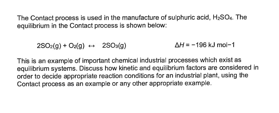 The Contact process is used in the manufacture of sulphuric acid, H₂SO4. The
equilibrium in the Contact process is shown below:
2SO2(g) + O2(g)
2SO3(g)
AH-196 kJ mol-1
This is an example of important chemical industrial processes which exist as
equilibrium systems. Discuss how kinetic and equilibrium factors are considered in
order to decide appropriate reaction conditions for an industrial plant, using the
Contact process as an example or any other appropriate example.