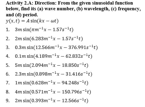 Activity 2.A: Direction: From the given sinusoidal function
below, find its (a) wave number, (b) wavelength, (c) frequency,
and (d) period.
y(x, t) = A sin(kx – wt)
1. 3m sin(am-1x – 1.57s-t)
2. 2m sin(6.283т-1x— 1.57s-1t)
3. 0.3m sin(12.566m-1x – 376.991s-t)
4. 0.1m sin(4.189m-lx – 62.832s-'t)
5. 5m sin(2.094m-1x – 18.850s-lt)
6. 2.3m sin(0.898m-1x – 31.416s-'t)
7. Im sin(0.628m-1x – 94.248s-lt)
8. 4m sin(0.571т-1x — 150.796stt)
9. 2m sin(0.393m-1x – 12.566s-lt)
