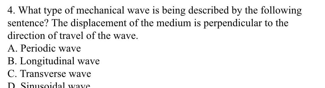 4. What type of mechanical wave is being described by the following
sentence? The displacement of the medium is perpendicular to the
direction of travel of the wave.
A. Periodic wave
B. Longitudinal wave
C. Transverse wave
D Sinusoidal waye
