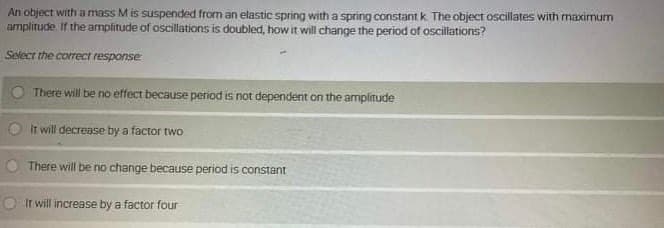 An object with a mass Mis suspended from an elastic spring with a spring constant k. The object oscillates with maximum
amplitude If the amplitude of oscillations is doubled, how it will change the period of oscillations?
Select the correct response
There will be no effect because period is not dependent on the amplitude
O It will decrease by a factor two
There will be no change because period is constant
It will increase by a factor four
