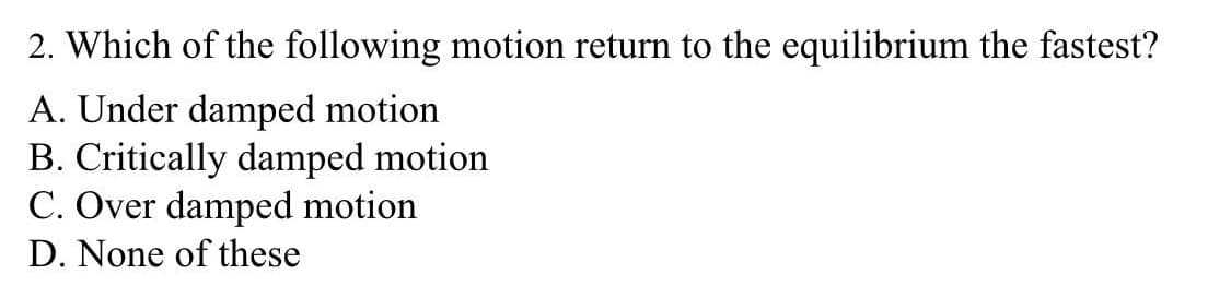 2. Which of the following motion return to the equilibrium the fastest?
A. Under damped motion
B. Critically damped motion
C. Over damped motion
D. None of these
