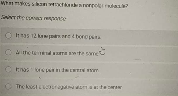 What makes silicon tetrachloride a nonpolar molecule?
Select the correct response:
It has 12 lone pairs and 4 bond pairs.
All the terminal atoms are the same.
It has 1 lone pair in the central atom
The least electronegative atom is at the center.
