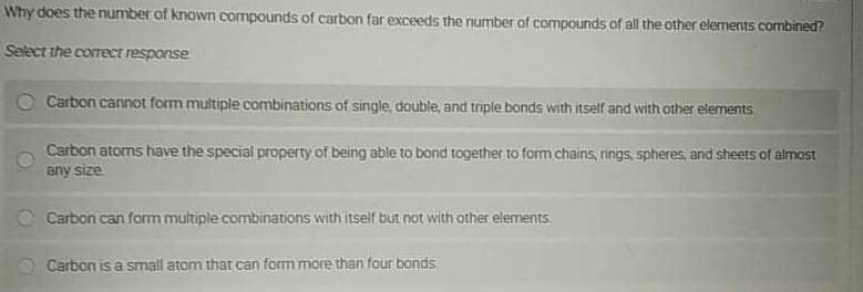 Why does the number of known compounds of carbon far exceeds the number of compounds of all the other elements combined?
Select the correct response
O Carbon cannot form multiple combinations of single, double, and triple bonds with itself and with other elements
Carbon atorns have the special property of being able to bond together to form chains, rings, spheres, and sheets of almost
any size
O Carbon can fom multiple combinations with itself but not with other elements.
Carbon is a small atom that can form more than four bonds
