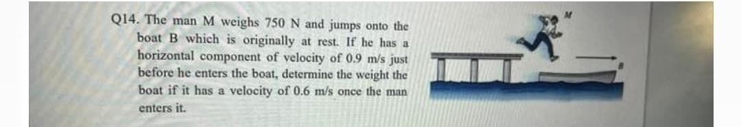 Q14. The man M weighs 750 N and jumps onto the
boat B which is originally at rest. If he has a
horizontal component of velocity of 0.9 m/s just
before he enters the boat, determine the weight the
boat if it has a velocity of 0.6 m/s once the man
enters it.
