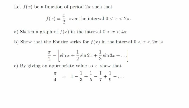 Let f(x) be a function of period 27 such that
f(r) =
over the interval 0<r < 27.
2
a) Sketch a graph of f(a) in the interval 0 < r < 47
b) Show that the Fourier series for f(x) in the interval 0 <x < 2n is
1
sin r + sin 2.x + sin 3x +
3
c) By giving an appropriate value to r, show that
1
1
+
3
1
1
4
9.
