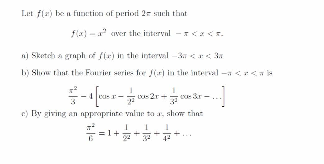 Let f(x) be a function of period 27 such that
f (x) = x over the interval - 7<x < T.
a) Sketch a graph of f(x) in the interval –37 < x < 3a
b) Show that the Fourier series for f(x) in the interval -T <x <T is
1
cos 2.x +
22
1
cos 3.r
32
4 Cos x
..
c) By giving an appropriate value to x, show that
1
= 1+
22
1
1
+...
42
6.
32

