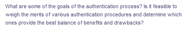 What are some of the goals of the authentication process? Is it feasible to
weigh the merits of various authentication procedures and determine which
ones provide the best balance of benefits and drawbacks?