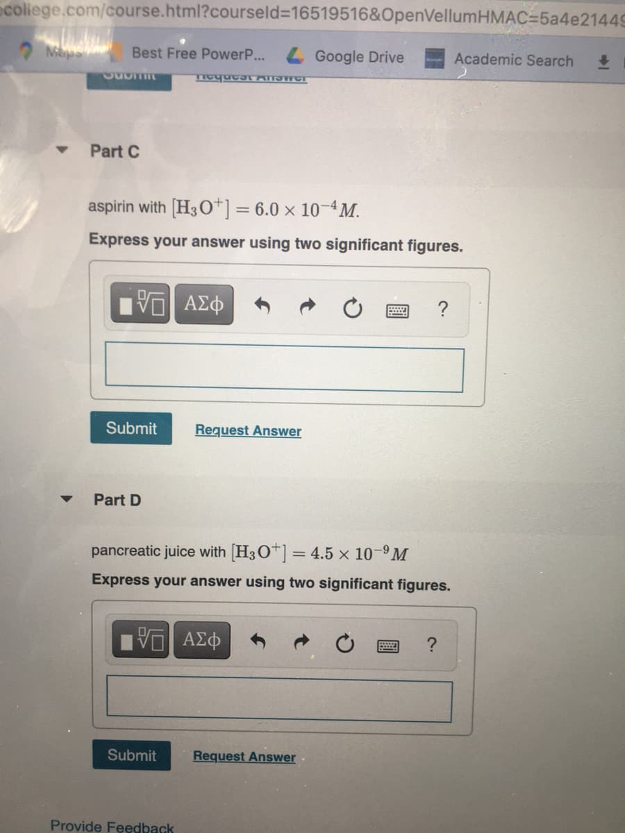ecoliege.com/course.html?courseld%3D16519516&OpenVellumHMAC=5a4e21449
Best Free PowerP...
L Google Drive
Academic Search
Part C
aspirin with [H3O*] = 6.0 × 10-4M.
Express your answer using two significant figures.
Submit
Request Answer
Part D
pancreatic juice with [H3O+] = 4.5 x 10-9M
Express your answer using two significant figures.
?
Submit
Request Answer
Provide Fdback
